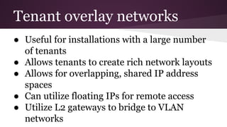 Tenant overlay networks
● Useful for installations with a large number
of tenants
● Allows tenants to create rich network layouts
● Allows for overlapping, shared IP address
spaces
● Can utilize floating IPs for remote access
● Utilize L2 gateways to bridge to VLAN
networks
 