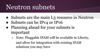 Neutron subnets
● Subnets are the main L3 resource in Neutron
● Subnets can be IPv4 or IPv6
● Planning ahead for your subnets is
important
○ Note: Pluggable IPAM will be available in Liberty,
and allow for integration with existing IPAM
solutions you may have
 