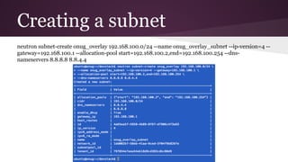 Creating a subnet
neutron subnet-create onug_overlay 192.168.100.0/24 --name onug_overlay_subnet --ip-version=4 --
gateway=192.168.100.1 --allocation-pool start=192.168.100.2,end=192.168.100.254 --dns-
nameservers 8.8.8.8 8.8.4.4
 