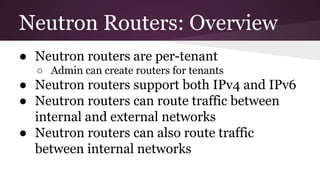 Neutron Routers: Overview
● Neutron routers are per-tenant
○ Admin can create routers for tenants
● Neutron routers support both IPv4 and IPv6
● Neutron routers can route traffic between
internal and external networks
● Neutron routers can also route traffic
between internal networks
 