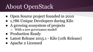 About OpenStack
● Open Source project founded in 2010
● 1,786 Unique Developers during Kilo
● A growing ecosystem of projects
○ With a new governance model!
● Production Ready
● Latest Release 2015.1 - Kilo (11th Release)
● Apache 2 Licensed
 