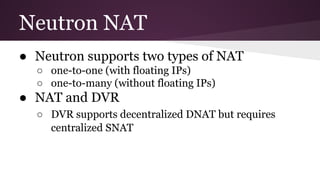 Neutron NAT
● Neutron supports two types of NAT
○ one-to-one (with floating IPs)
○ one-to-many (without floating IPs)
● NAT and DVR
○ DVR supports decentralized DNAT but requires
centralized SNAT
 
