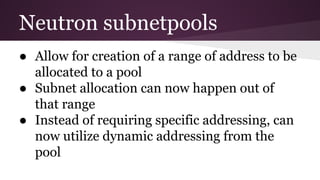 Neutron subnetpools
● Allow for creation of a range of address to be
allocated to a pool
● Subnet allocation can now happen out of
that range
● Instead of requiring specific addressing, can
now utilize dynamic addressing from the
pool
 