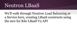 Neutron LBaaS
We’ll walk through Neutron Load Balancing as
a Service here, creating LBaaS constructs using
the new for Kilo LBaaS V2 API
 