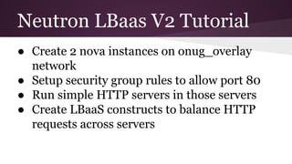Neutron LBaas V2 Tutorial
● Create 2 nova instances on onug_overlay
network
● Setup security group rules to allow port 80
● Run simple HTTP servers in those servers
● Create LBaaS constructs to balance HTTP
requests across servers
 