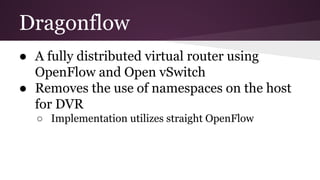 Dragonflow
● A fully distributed virtual router using
OpenFlow and Open vSwitch
● Removes the use of namespaces on the host
for DVR
○ Implementation utilizes straight OpenFlow
 