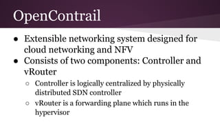 OpenContrail
● Extensible networking system designed for
cloud networking and NFV
● Consists of two components: Controller and
vRouter
○ Controller is logically centralized by physically
distributed SDN controller
○ vRouter is a forwarding plane which runs in the
hypervisor
 