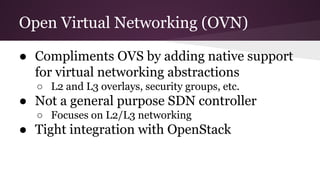Open Virtual Networking (OVN)
● Compliments OVS by adding native support
for virtual networking abstractions
○ L2 and L3 overlays, security groups, etc.
● Not a general purpose SDN controller
○ Focuses on L2/L3 networking
● Tight integration with OpenStack
 
