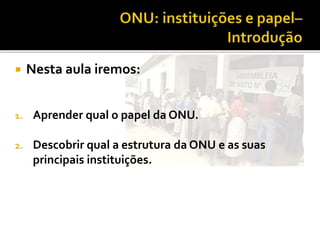  Nesta aula iremos:
1. Aprender qual o papel da ONU.
2. Descobrir qual a estrutura da ONU e as suas
principais instituições.
 