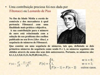 Uma contribuição preciosa foi-nos dada por  Fibonacci  ou  Leonardo de Pisa No fim da Idade Média a escola do comércio e dos mercadores à qual pertencia Fibonacci com uma finalidade mais prática e objectiva. A sua contribuição para o número de ouro está relacionada com a solução do seu problema dos coelhos publicado no seu livro  Liber Abaci , a sequência de números de Fibonacci.  Que consiste em uma sequência de números, tais que, definindo os dois primeiros números da sequência como sendo 0 e 1, os números seguintes são obtidos através da soma dos seus dois antecessores. Portanto, os números são: 0,1,1,2,3,5,8,13,21,34,55,89,144,233,...   