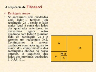 A sequência de  Fibonacci   Retângulo Áureo  Se anexarmos dois quadrados com lado=1, teremos um rectângulo 2x1, sendo o lado maior igual à soma dos lados dos quadrados anteriores. Se anexarmos agora outro quadrado com lado=2 (o maior lado do rectângulo 2x1) e teremos um rectângulo 3x2. Continuamos a anexar quadrados com lados iguais ao maior dos comprimentos dos rectângulos obtidos no passo anterior. A sequência dos lados dos próximos quadrados é: 3,5,8,13,...   