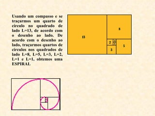 Usando um compasso e se traçarmos um quarto de círculo no quadrado de lado L=13, de acordo com o desenho ao lado. De acordo com o desenho ao lado, traçarmos quartos de círculos nos quadrados de lado L=8, L=5, L=3, L=2, L=1 e L=1, obtemos uma ESPIRAL 