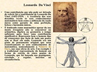 Leonardo  Da Vinci Uma contribuição que não pode ser deixada de referir foi a contribuição de Leonardo Da Vinci (1452-1519) . A excelência dos seus desenhos revela os seus conhecimentos matemáticos bem como a utilização da razão áurea como garante de uma perfeição, beleza e harmonia únicas.  É lembrado como matemático apesar da sua mente irrequieta não se concentrar na aritmética, álgebra ou geometria o tempo suficiente para fazer uma contribuição significativa. Representa bem o homem tipo da renascença que fazia de tudo um pouco sem se fixar em nada. Leonardo era um génio de pensamento original que usou exaustivamente os seus conhecimentos de matemática, nomeadamente o  Número de Ouro , nas suas obras de arte. Um exemplo é a tradicional representação do homem em forma de estrela de cinco pontas de Leonardo, que foi baseada nos pentágonos, estrelado e regular, inscritos na circunferência.   