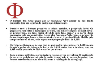 O número Phi  (letra grega que se pronuncia “fi”)  apesar de não muito conhecido tem um significado muito mais interessante.  Durante anos o homem procurou a beleza perfeita, a proporção ideal. Os gregos criaram então o rectângulo de ouro. Era um rectângulo, do qual havia-se proporções... do lado maior dividido pelo lado menor e a partir dessa proporção tudo era construído. Assim eles fizeram o Pathernon... a proporção do rectângulo que forma a face central e lateral. A profundidade dividia pelo comprimento ou altura, tudo seguia uma proporção ideal de 1,618.  Os Egípcios fizeram o mesmo com as pirâmides cada pedra era 1,618 menor do que a pedra de baixo a de baixo era 1,618 maior que a de cima, que era 1,618 maior que a da 3a fileira e assim por diante. Bom, durante milénios, a arquitectura clássica grega prevaleceu O rectângulo de ouro era padrão mas depois de muito tempo, veio a construção gótica, com formas arredondadas que não utilizavam o rectângulo de ouro grego.   