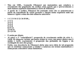 Mas em 1200... Leonardo Fibonacci um matemático que estudava o crescimento das populações de coelhos criou aquela que é provavelmente a mais famosa sequência matemática a Série de Fibonacci.  A partir de 2 coelhos, Fibonacci foi contando como eles se aumentavam a partir da reprodução de várias gerações e chegou numa sequência onde um número é igual a soma dos dois números anteriores  1 1 2 3 5 8 13 21 34 55 89... 1+1=2 2+1=3  3+2=5  5+3=8  8+5=13  13+8=21 21+13=34 E assim por diante. Aí entra a 1ª "coincidência"; proporção de crescimento média da série é... 1,618. Os números variam, um pouco acima às vezes, um pouco abaixo mas a média é 1,618, exactamente a proporção das pirâmides do Egipto e do rectângulo de ouro dos gregos Então, essa descoberta de Fibonacci abriu uma nova ideia de tal proporção que os cientistas começaram a estudar a natureza em termos matemáticos e começaram a descobrir coisas fantásticas.  