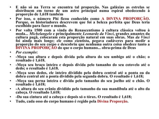E não só na Terra se encontra tal proporção. Nas galáxias as estrelas se distribuem em torno de um astro principal numa espiral obedecendo à proporção de 1,618 também  Por isso, o número Phi ficou conhecido como  A DIVINA PROPORÇÃO . Porque, os historiadores descrevem que foi a beleza perfeita que Deus teria escolhido para fazer o mundo.  Por volta 1500 com a vinda do Renascentismo à cultura clássica voltou à moda...  Michelangelo  e principalmente  Leonardo da Vinci , grandes amantes da cultura pagã, colocaram esta proporção natural em suas obras. Mas  da Vinci  foi ainda mais longe; ele como cientista, pegava cadáveres para medir a proporção do seu corpo e descobriu que nenhuma outra coisa obedece tanto a  DIVINA PROPORÇÃO  do que o corpo humano... obra-prima de Deus  Por exemplo : -Meça sua altura e depois divida pela altura do seu umbigo até o chão; o resultado é 1,618.  -Meça seu braço inteiro e depois divida pelo tamanho do seu cotovelo até o dedo; o resultado é 1,618. -Meça seus dedos, ele inteiro dividido pela dobra central até a ponta ou da dobra central até a ponta dividido pela segunda dobra. O resultado é 1,618; -Meça sua perna inteira e divida pelo tamanho do seu joelho até o chão. O resultado é 1,618; -A altura do seu crânio dividido pelo tamanho da sua mandíbula até o alto da cabeça. O resultado 1,618; -Da sua cintura até a cabeça e depois só o tórax. O resultado é 1,618; Tudo, cada osso do corpo humano é regido pela  Divina Proporção . 