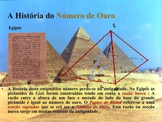 A História do  Número de Ouro   A história deste enigmático número perde-se na antiguidade. No Egipto as pirâmides de Gizé foram construídas tendo em conta a  razão áurea  : A razão entre a altura de um face e metade do lado da base da grande pirâmide é igual ao número de ouro. O  Papiro de Rhind  refere-se a uma « razão sagrada » que se crê ser o  Número de Ouro . Esta razão ou secção áurea surge em muitas estátuas da antiguidade . Egipto 