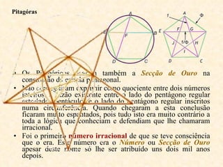 Os Pitagóricos usaram também a  Secção de Ouro  na construção da estrela pentagonal.  Não conseguiram exprimir como quociente entre dois números inteiros, a razão existente entre o lado do pentágono regular estrelado (pentáculo) e o lado do pentágono regular inscritos numa circunferência. Quando chegaram a esta conclusão ficaram muito espantados, pois tudo isto era muito contrário a toda a lógica que conheciam e defendiam que lhe chamaram irracional.  Foi o primeiro  número irracional  de que se teve consciência que o era. Este número era o  Número  ou  Secção de Ouro  apesar deste nome só lhe ser atribuído uns dois mil anos depois.  Pitagóras 
