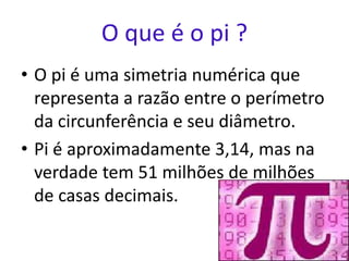 O que é o pi ?
• O pi é uma simetria numérica que
  representa a razão entre o perímetro
  da circunferência e seu diâmetro.
• Pi é aproximadamente 3,14, mas na
  verdade tem 51 milhões de milhões
  de casas decimais.
 