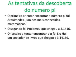 As tentativas da descoberta
         do numero pi
• O primeiro a tentar encontrar o número pi foi
  Arquimedes , um dos mais conhecidos
  matemáticos.
• O segundo foi Ptolomeu que chegou a 3,1416.
• O terceiro a tentar encontrar o π foi Liu Hui
  um copiador de livros que chegou a 3,14159.
 