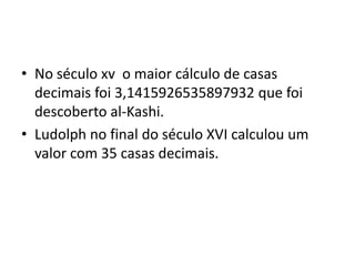 • No século xv o maior cálculo de casas
  decimais foi 3,1415926535897932 que foi
  descoberto al-Kashi.
• Ludolph no final do século XVI calculou um
  valor com 35 casas decimais.
 