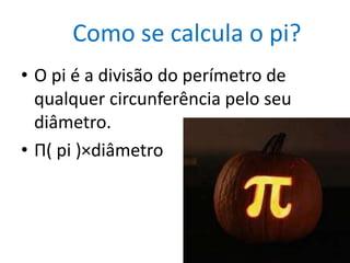 Como se calcula o pi?
• O pi é a divisão do perímetro de
  qualquer circunferência pelo seu
  diâmetro.
• Π( pi )×diâmetro
 