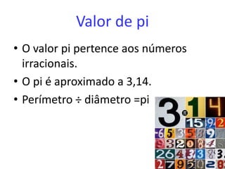 Valor de pi
• O valor pi pertence aos números
  irracionais.
• O pi é aproximado a 3,14.
• Perímetro ÷ diâmetro =pi
 