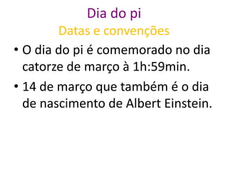 Dia do pi
        Datas e convenções
• O dia do pi é comemorado no dia
  catorze de março à 1h:59min.
• 14 de março que também é o dia
  de nascimento de Albert Einstein.
 