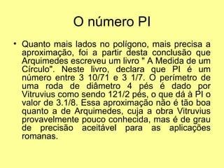 O número PI
• Quanto mais lados no polígono, mais precisa a
  aproximação, foi a partir desta conclusão que
  Arquimedes escreveu um livro " A Medida de um
  Círculo". Neste livro, declara que PI é um
  número entre 3 10/71 e 3 1/7. O perímetro de
  uma roda de diâmetro 4 pés é dado por
  Vitruvius como sendo 121/2 pés, o que dá à PI o
  valor de 3.1/8. Essa aproximação não é tão boa
  quanto a de Arquimedes, cuja a obra Vitruvius
  provavelmente pouco conhecida, mas é de grau
  de precisão aceitável para as aplicações
  romanas.
 