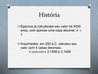 História 
O Egípcios já calculavam seu valor há 4000 
anos, com apenas uma casa decimal. 휋 = 
3 
O Arquimedes, em 250 a.C. calculou seu 
valor com 4 casas decimais. 
휋 푒푠푡á 푒푛푡푟푒 3,1408 e 3,1429 
 