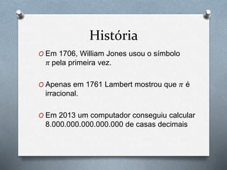 História 
O Em 1706, William Jones usou o símbolo 
휋 pela primeira vez. 
O Apenas em 1761 Lambert mostrou que 휋 é 
irracional. 
O Em 2013 um computador conseguiu calcular 
8.000.000.000.000.000 de casas decimais 
 