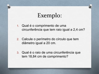 Exemplo: 
1. Qual é o comprimento de uma 
circunferência que tem raio igual a 2,4 cm? 
2. Calcule o perímetro do círculo que tem 
diâmetro igual a 20 cm. 
3. Qual é o raio de uma circunferência que 
tem 18,84 cm de comprimento? 

