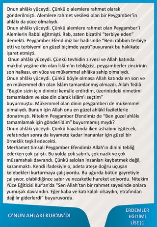 Onun ahlâkı yüceydi. Çünkü o alemlere rahmet olarak
gönderilmişti. Alemlere rahmet vesilesi olan bir Peygamber’in
ahlâkı da yüce olmalıydı.
Onun ahlâkı yüceydi. Çünkü alemlere rahmet olan Peygamber’i
Alemlerin Rabbi eğitmişti. Rab, zaten bizatihi “terbiye eden”
demekti. Peygamber Efendimiz bir hadisinde “Beni rabbim terbiye
etti ve terbiyemi en güzel biçimde yaptı”buyurarak bu hakikate
işaret etmişti.
Onun ahlâkı yüceydi. Çünkü tevhidin zirvesi ve Allah katında
makbul yegâne din olan İslâm’ın tebliğcisi, peygamberler zincirinin
son halkası, en yüce ve mükemmel ahlâka sahip olmalıydı.
Onun ahlâkı yüceydi. Çünkü böyle olmasa Allah katında en son ve
en mükemmel din olan İslâm tamamlanmış olmazdı. Allah Teâlâ
“Bugün sizin için dininizi kemâle erdirdim, üzerinizdeki nimetimi
tamamladım ve size din olarak İslâm’ı seçtim”
buyurmuştu. Mükemmel olan dinin peygamberi de mükemmel
olmalıydı. Bunun için Allah onu en güzel ahlâkî faziletlerle
donatmıştı. Nitekim Peygamber Efendimiz de “Ben güzel ahlâkı
tamamlamak için gönderildim” buyurmamış mıydı?
Onun ahlâkı yüceydi. Çünkü hayatında iken ashabını eğitecek,
vefatından sonra da kıyamete kadar inananlar için güzel bir
örneklik teşkil edecekti.
Merhamet timsali Peygamber Efendimiz Allah’ın dinini tebliğ
ederken çok çalıştı. Bu yolda çok sabırlı, çok nazik ve çok
müsamahalı davrandı. Çünkü aslolan insanları kaybetmek değil,
kazanmaktı. Kendi ifadesiyle o, adeta ateşe doğru uçuşan
kelebekleri kurtarmaya çalışıyordu. Bu uğurda bütün gayretiyle
çalışıyor, olabildiğince sabır ve nezaketle hareket ediyordu. Nitekim
Yüce Eğiticisi Kur’an’da “Sen Allah’tan bir rahmet sayesinde onlara
yumuşak davrandın. Eğer kaba ve katı kalpli olsaydın, etrafından
dağılır giderlerdi” buyuruyordu.
 