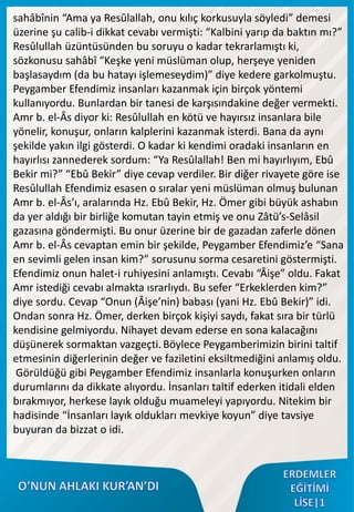 sahâbînin “Ama ya Resûlallah, onu kılıç korkusuyla söyledi” demesi
üzerine şu calib-i dikkat cevabı vermişti: “Kalbini yarıp da baktın mı?”
Resûlullah üzüntüsünden bu soruyu o kadar tekrarlamıştı ki,
sözkonusu sahâbî “Keşke yeni müslüman olup, herşeye yeniden
başlasaydım (da bu hatayı işlemeseydim)” diye kedere garkolmuştu.
Peygamber Efendimiz insanları kazanmak için birçok yöntemi
kullanıyordu. Bunlardan bir tanesi de karşısındakine değer vermekti.
Amr b. el-Âs diyor ki: Resûlullah en kötü ve hayırsız insanlara bile
yönelir, konuşur, onların kalplerini kazanmak isterdi. Bana da aynı
şekilde yakın ilgi gösterdi. O kadar ki kendimi oradaki insanların en
hayırlısı zannederek sordum: “Ya Resûlallah! Ben mi hayırlıyım, Ebû
Bekir mi?” “Ebû Bekir” diye cevap verdiler. Bir diğer rivayete göre ise
Resûlullah Efendimiz esasen o sıralar yeni müslüman olmuş bulunan
Amr b. el-Âs’ı, aralarında Hz. Ebû Bekir, Hz. Ömer gibi büyük ashabın
da yer aldığı bir birliğe komutan tayin etmiş ve onu Zâtü’s-Selâsil
gazasına göndermişti. Bu onur üzerine bir de gazadan zaferle dönen
Amr b. el-Âs cevaptan emin bir şekilde, Peygamber Efendimiz’e “Sana
en sevimli gelen insan kim?” sorusunu sorma cesaretini göstermişti.
Efendimiz onun halet-i ruhiyesini anlamıştı. Cevabı “Âişe” oldu. Fakat
Amr istediği cevabı almakta ısrarlıydı. Bu sefer “Erkeklerden kim?”
diye sordu. Cevap “Onun (Âişe’nin) babası (yani Hz. Ebû Bekir)” idi.
Ondan sonra Hz. Ömer, derken birçok kişiyi saydı, fakat sıra bir türlü
kendisine gelmiyordu. Nihayet devam ederse en sona kalacağını
düşünerek sormaktan vazgeçti. Böylece Peygamberimizin birini taltif
etmesinin diğerlerinin değer ve faziletini eksiltmediğini anlamış oldu.
Görüldüğü gibi Peygamber Efendimiz insanlarla konuşurken onların
durumlarını da dikkate alıyordu. İnsanları taltif ederken itidali elden
bırakmıyor, herkese layık olduğu muameleyi yapıyordu. Nitekim bir
hadisinde “İnsanları layık oldukları mevkiye koyun” diye tavsiye
buyuran da bizzat o idi.
 