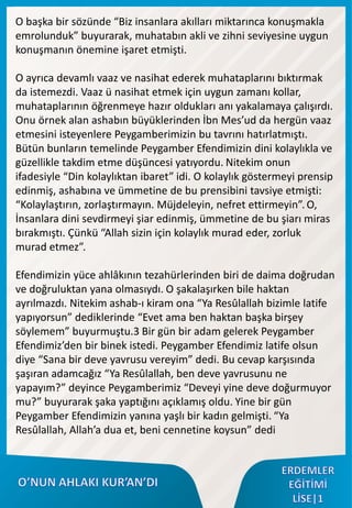 O başka bir sözünde “Biz insanlara akılları miktarınca konuşmakla
emrolunduk” buyurarak, muhatabın akli ve zihni seviyesine uygun
konuşmanın önemine işaret etmişti.
O ayrıca devamlı vaaz ve nasihat ederek muhataplarını bıktırmak
da istemezdi. Vaaz ü nasihat etmek için uygun zamanı kollar,
muhataplarının öğrenmeye hazır oldukları anı yakalamaya çalışırdı.
Onu örnek alan ashabın büyüklerinden İbn Mes’ud da hergün vaaz
etmesini isteyenlere Peygamberimizin bu tavrını hatırlatmıştı.
Bütün bunların temelinde Peygamber Efendimizin dini kolaylıkla ve
güzellikle takdim etme düşüncesi yatıyordu. Nitekim onun
ifadesiyle “Din kolaylıktan ibaret” idi. O kolaylık göstermeyi prensip
edinmiş, ashabına ve ümmetine de bu prensibini tavsiye etmişti:
“Kolaylaştırın, zorlaştırmayın. Müjdeleyin, nefret ettirmeyin”. O,
İnsanlara dini sevdirmeyi şiar edinmiş, ümmetine de bu şiarı miras
bırakmıştı. Çünkü “Allah sizin için kolaylık murad eder, zorluk
murad etmez”.
Efendimizin yüce ahlâkının tezahürlerinden biri de daima doğrudan
ve doğruluktan yana olmasıydı. O şakalaşırken bile haktan
ayrılmazdı. Nitekim ashab-ı kiram ona “Ya Resûlallah bizimle latife
yapıyorsun” dediklerinde “Evet ama ben haktan başka birşey
söylemem” buyurmuştu.3 Bir gün bir adam gelerek Peygamber
Efendimiz’den bir binek istedi. Peygamber Efendimiz latife olsun
diye “Sana bir deve yavrusu vereyim” dedi. Bu cevap karşısında
şaşıran adamcağız “Ya Resûlallah, ben deve yavrusunu ne
yapayım?” deyince Peygamberimiz “Deveyi yine deve doğurmuyor
mu?” buyurarak şaka yaptığını açıklamış oldu. Yine bir gün
Peygamber Efendimizin yanına yaşlı bir kadın gelmişti. “Ya
Resûlallah, Allah’a dua et, beni cennetine koysun” dedi
 