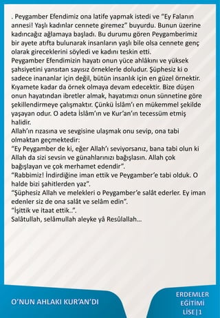 . Peygamber Efendimiz ona latife yapmak istedi ve “Ey Falanın
annesi! Yaşlı kadınlar cennete giremez” buyurdu. Bunun üzerine
kadıncağız ağlamaya başladı. Bu durumu gören Peygamberimiz
bir ayete atıfta bulunarak insanların yaşlı bile olsa cennete genç
olarak gireceklerini söyledi ve kadını teskin etti.
Peygamber Efendimizin hayatı onun yüce ahlâkını ve yüksek
şahsiyetini yansıtan sayısız örneklerle doludur. Şüphesiz ki o
sadece inananlar için değil, bütün insanlık için en güzel örnektir.
Kıyamete kadar da örnek olmaya devam edecektir. Bize düşen
onun hayatından ibretler almak, hayatımızı onun sünnetine göre
şekillendirmeye çalışmaktır. Çünkü İslâm’ı en mükemmel şekilde
yaşayan odur. O adeta İslâm’ın ve Kur’an’ın tecessüm etmiş
halidir.
Allah’ın rızasına ve sevgisine ulaşmak onu sevip, ona tabi
olmaktan geçmektedir:
“Ey Peygamber de ki, eğer Allah’ı seviyorsanız, bana tabi olun ki
Allah da sizi sevsin ve günahlarınızı bağışlasın. Allah çok
bağışlayan ve çok merhamet edendir”.
“Rabbimiz! İndirdiğine iman ettik ve Peygamber’e tabi olduk. O
halde bizi şahitlerden yaz”.
“Şüphesiz Allah ve melekleri o Peygamber’e salât ederler. Ey iman
edenler siz de ona salât ve selâm edin”.
“İşittik ve itaat ettik..”.
Salâtullah, selâmullah aleyke yâ Resûlallah…
 