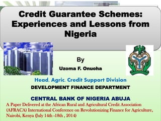 By
Uzoma F. Onuoha
Head, Agric. Credit Support Division
DEVELOPMENT FINANCE DEPARTMENT
CENTRAL BANK OF NIGERIA ABUJA
A Paper Delivered at the African Rural and Agricultural Credit Association
(AFRACA) International Conference on Revolutionizing Finance for Agriculture,
Nairobi, Kenya (July 14th -18th , 2014)
Credit Guarantee Schemes:
Experiences and Lessons from
Nigeria
 