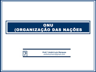ONU
(ORGANIZAÇÃO DAS NAÇÕES
UNIDAS)
 Prof.º André Luiz Marques
andreluizmarx@gmail.com
 