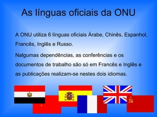 As línguas oficiais da ONU A ONU utiliza 6 línguas oficiais Árabe, Chinês, Espanhol, Francês, Inglês e Russo. Nalgumas dependências, as conferências e os documentos de trabalho são só em Francês e Inglês e as publicações realizam-se nestes dois idiomas.   