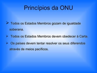 Princípios da ONU Todos os Estados Membros gozam de igualdade soberana. Todos os Estados Membros devem obedecer à Carta. Os países devem tentar resolver os seus diferendos através de meios pacíficos. 