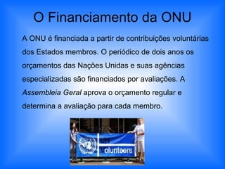 O Financiamento da ONU A ONU é financiada a partir de contribuições voluntárias dos Estados membros. O periódico de dois anos os orçamentos das Nações Unidas e suas agências especializadas são financiados por avaliações. A  Assembleia Geral  aprova o orçamento regular e determina a avaliação para cada membro.  
