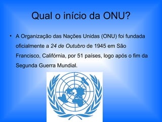Qual o início da ONU? A Organização das Nações Unidas (ONU) foi fundada oficialmente a  24 de Outubro  de 1945 em São Francisco, Califórnia, por 51 países, logo após o fim da Segunda Guerra Mundial.  