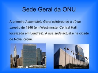 Sede Geral da ONU A primeira  Assembleia Geral  celebrou-se a  10 de Janeiro  de 1946 (em Westminster Central Hall, localizada em Londres). A sua  sede  actual é na cidade de Nova Iorque. 