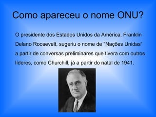 Como apareceu o nome ONU? O presidente dos Estados Unidos da América, Franklin Delano Roosevelt, sugeriu o nome de "Nações Unidas“ a partir de conversas preliminares que tivera com outros líderes, como Churchill, já a partir do natal de 1941. 