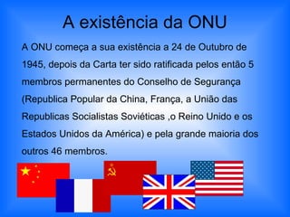 A existência da ONU A ONU começa a sua existência a 24 de Outubro de 1945, depois da Carta ter sido ratificada pelos então 5 membros permanentes do Conselho de Segurança (Republica Popular da China, França, a União das Republicas Socialistas Soviéticas ,o Reino Unido e os Estados Unidos da América) e pela grande maioria dos outros 46 membros. 