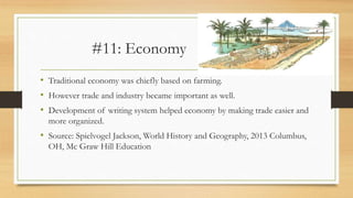 #11: Economy
• Traditional economy was chiefly based on farming.
• However trade and industry became important as well.
• Development of writing system helped economy by making trade easier and
more organized.
• Source: Spielvogel Jackson, World History and Geography, 2013 Columbus,
OH, Mc Graw Hill Education
 