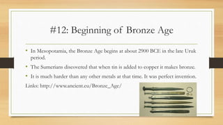 #12: Beginning of Bronze Age
• In Mesopotamia, the Bronze Age begins at about 2900 BCE in the late Uruk
period.
• The Sumerians discovered that when tin is added to copper it makes bronze.
• It is much harder than any other metals at that time. It was perfect invention.
Links: http://www.ancient.eu/Bronze_Age/
 