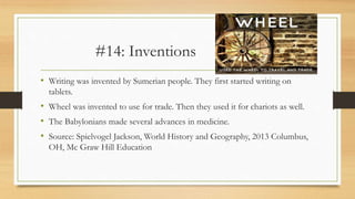 #14: Inventions
• Writing was invented by Sumerian people. They first started writing on
tablets.
• Wheel was invented to use for trade. Then they used it for chariots as well.
• The Babylonians made several advances in medicine.
• Source: Spielvogel Jackson, World History and Geography, 2013 Columbus,
OH, Mc Graw Hill Education
 