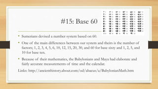 #15: Base 60
• Sumerians devised a number system based on 60.
• One of the main differences between our system and theirs is the number of
factors; 1, 2, 3, 4, 5, 6, 10, 12, 15, 20, 30, and 60 for base sixty and 1, 2, 5, and
10 for base ten.
• Because of their mathematics, the Babylonians and Maya had elaborate and
fairly accurate measurements of time and the calendar.
Links: http://ancienthistory.about.com/od/abacus/a/BabylonianMath.htm
 