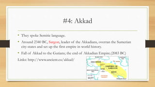 #4: Akkad
• They spoke Semitic language.
• Around 2340 BC, Sargon, leader of the Akkadians, overran the Sumerian
city-states and set up the first empire in world history.
• Fall of Akkad to the Gutians; the end of Akkadian Empire.(2083 BC)
Links: http://www.ancient.eu/akkad/
 